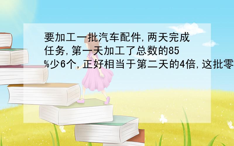 要加工一批汽车配件,两天完成任务,第一天加工了总数的85%少6个,正好相当于第二天的4倍,这批零件一共有多少个