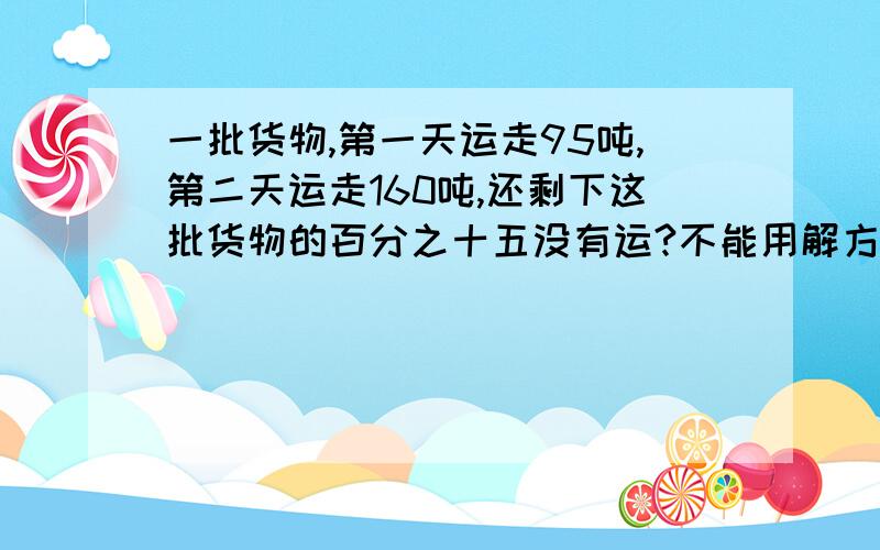 一批货物,第一天运走95吨,第二天运走160吨,还剩下这批货物的百分之十五没有运?不能用解方程一批货物,第一天运走95吨,第二天运走160吨,还剩下这批货物的百分之十五没有运,这批货物原来有