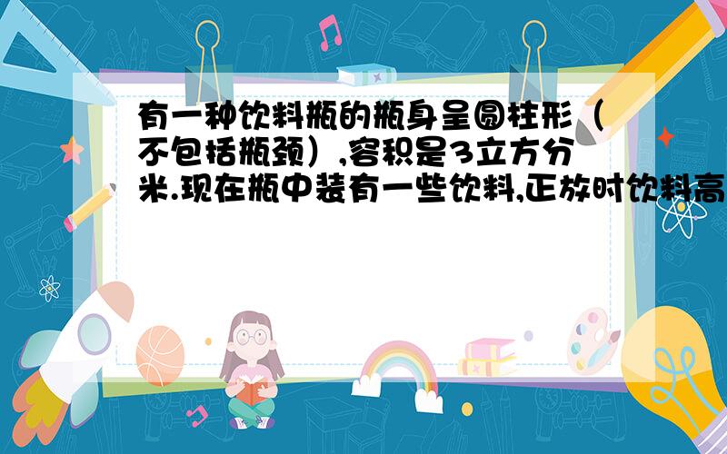 有一种饮料瓶的瓶身呈圆柱形（不包括瓶颈）,容积是3立方分米.现在瓶中装有一些饮料,正放时饮料高度为20厘米,倒放时空与部分的高度为5厘米.问：瓶中现有饮料多少立方分米?