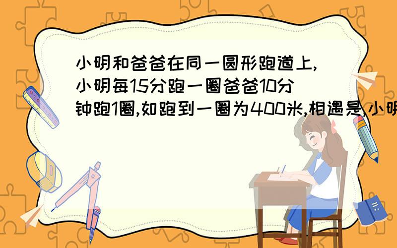 小明和爸爸在同一圆形跑道上,小明每15分跑一圈爸爸10分钟跑1圈,如跑到一圈为400米,相遇是,小明跑了多少m