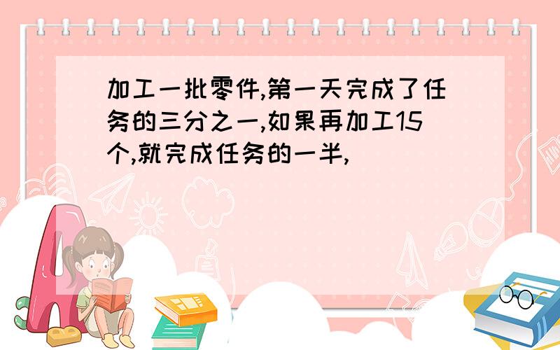 加工一批零件,第一天完成了任务的三分之一,如果再加工15个,就完成任务的一半,