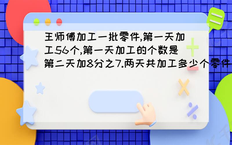 王师傅加工一批零件,第一天加工56个,第一天加工的个数是第二天加8分之7.两天共加工多少个零件