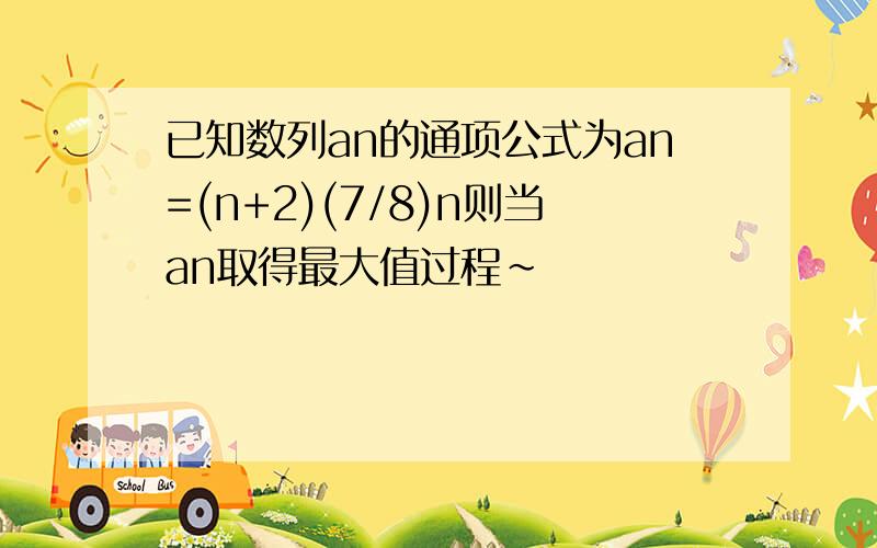 已知数列an的通项公式为an=(n+2)(7/8)n则当an取得最大值过程~