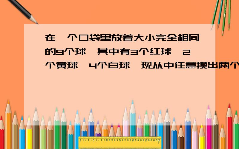 在一个口袋里放着大小完全相同的9个球,其中有3个红球、2个黄球、4个白球,现从中任意摸出两个球,求下列事件的概率：（1）两球都为红球或都为黄球；（2）两球是红球或黄球.求详细解答,