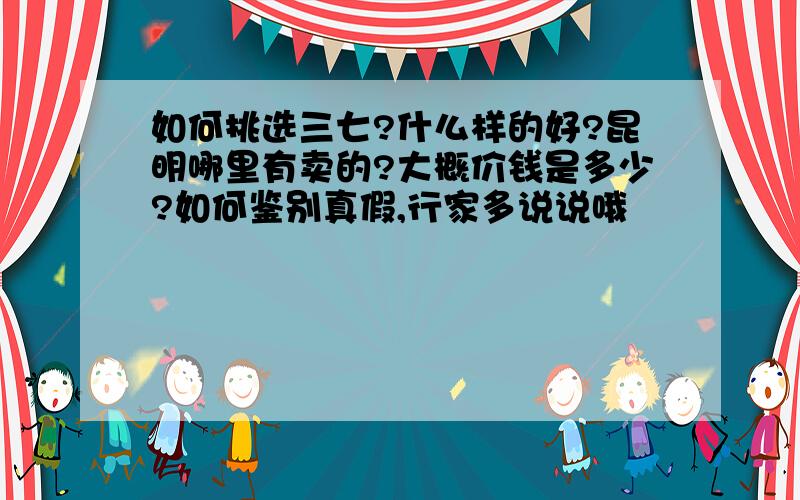 如何挑选三七?什么样的好?昆明哪里有卖的?大概价钱是多少?如何鉴别真假,行家多说说哦