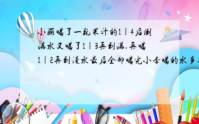 小丽喝了一瓶果汁的1|4后倒满水又喝了1|3再到满,再喝1|2再到漫水最后全部喝完小李喝的水多还是果汁多多多多多少