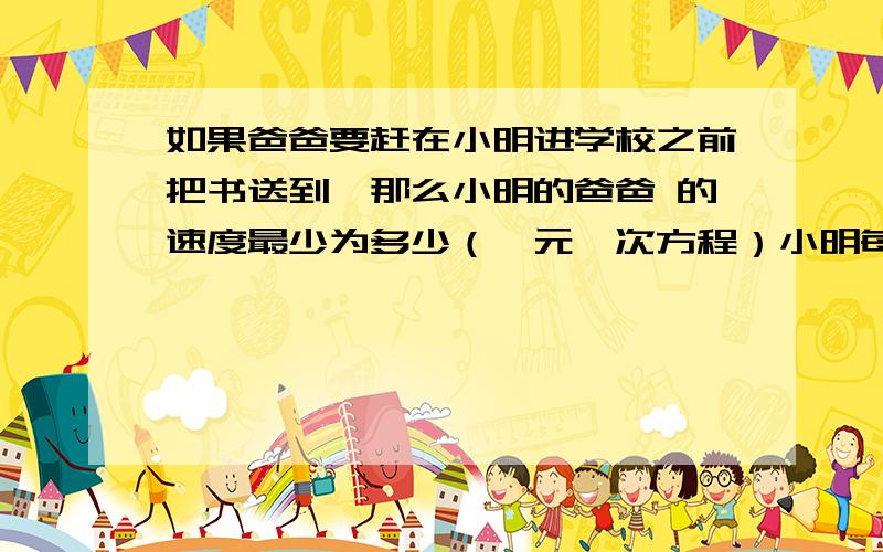 如果爸爸要赶在小明进学校之前把书送到,那么小明的爸爸 的速度最少为多少（一元一次方程）小明每天早上要在7:50之前赶到距家1000米的学校上学.一天,小明以80米/分的速度出发,小明的爸爸