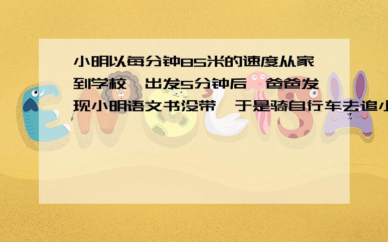 小明以每分钟85米的速度从家到学校,出发5分钟后,爸爸发现小明语文书没带,于是骑自行车去追小明,4分钟后追上小明,