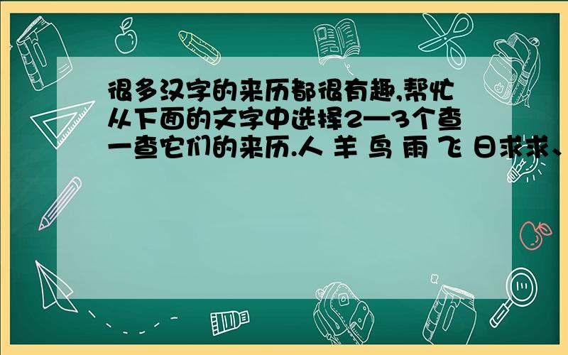 很多汉字的来历都很有趣,帮忙从下面的文字中选择2—3个查一查它们的来历.人 羊 鸟 雨 飞 日求求、帮忙.