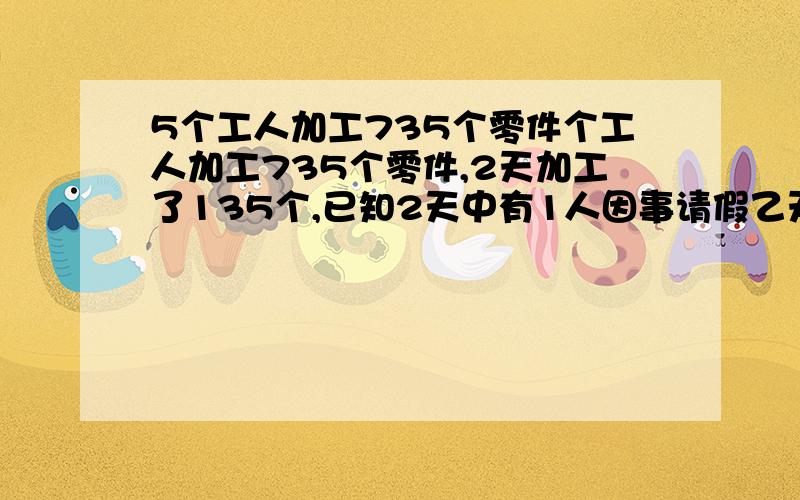 5个工人加工735个零件个工人加工735个零件,2天加工了135个,已知2天中有1人因事请假乙天,找这样的工作效率,如果以后几天无人请假,还要多少天才能完成任务 答案是135÷（5×2－1×1）×5＝75 （73