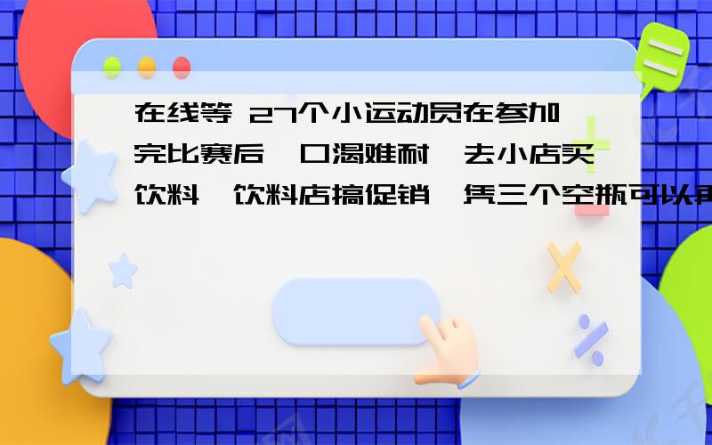 在线等 27个小运动员在参加完比赛后,口渴难耐,去小店买饮料,饮料店搞促销,凭三个空瓶可以再换一瓶,他27个小运动员在参加完比赛后,口渴难耐,去小店买饮料,饮料店搞促销,凭三个空瓶可以