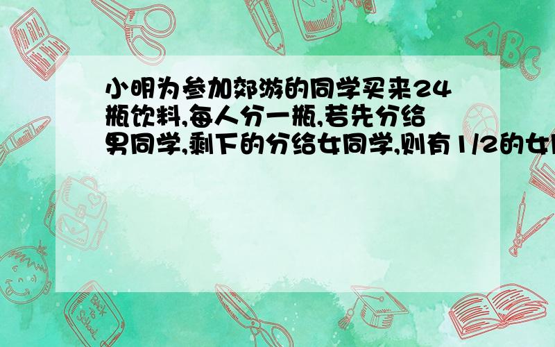 小明为参加郊游的同学买来24瓶饮料,每人分一瓶,若先分给男同学,剩下的分给女同学,则有1/2的女同学分不到；若先分给女同学,剩下的分给男同学,则有1/3的男同学分不到.男、女同学各有多少