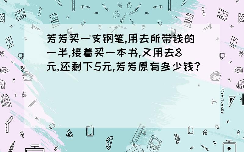 芳芳买一支钢笔,用去所带钱的一半,接着买一本书,又用去8元,还剩下5元,芳芳原有多少钱?