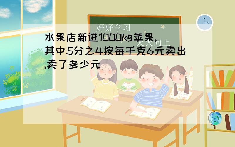 水果店新进1000kg苹果,其中5分之4按每千克6元卖出,卖了多少元