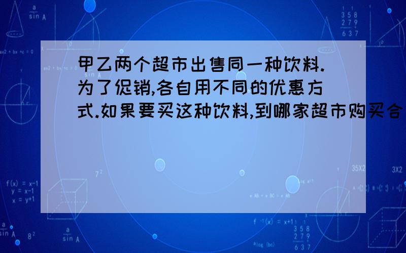 甲乙两个超市出售同一种饮料.为了促销,各自用不同的优惠方式.如果要买这种饮料,到哪家超市购买合算?甲超市：乙超市：大瓶 小瓶 大瓶 小瓶 原价15元 原价3元 原价15元 原价3元按八折出售