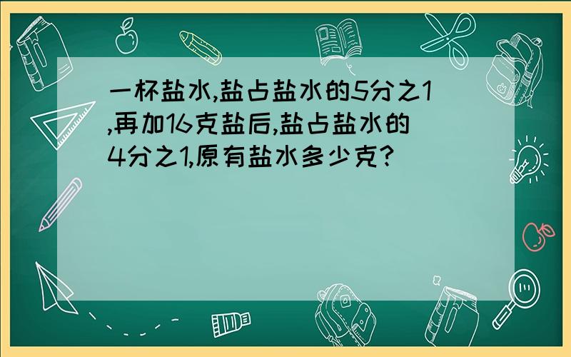 一杯盐水,盐占盐水的5分之1,再加16克盐后,盐占盐水的4分之1,原有盐水多少克?