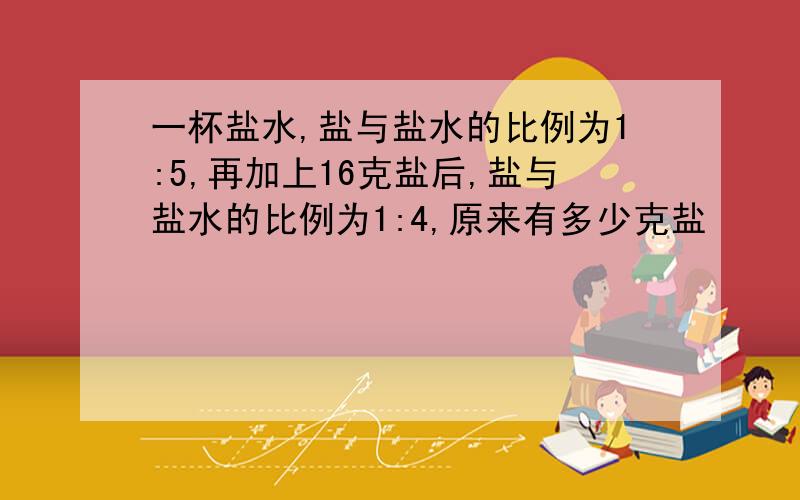 一杯盐水,盐与盐水的比例为1:5,再加上16克盐后,盐与盐水的比例为1:4,原来有多少克盐