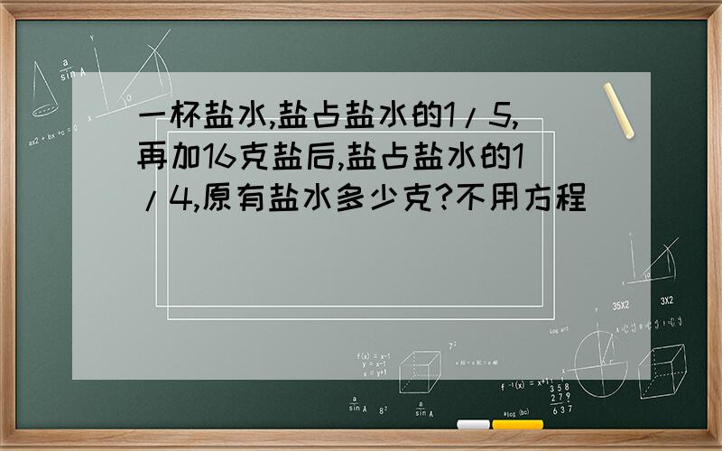 一杯盐水,盐占盐水的1/5,再加16克盐后,盐占盐水的1/4,原有盐水多少克?不用方程