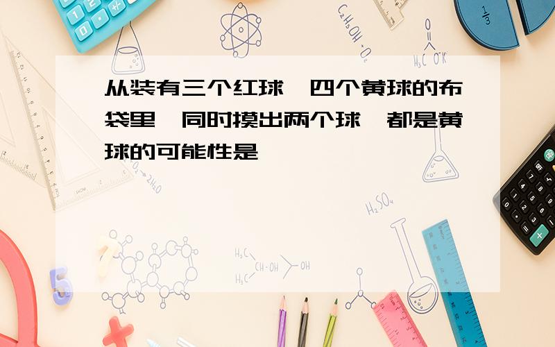 从装有三个红球、四个黄球的布袋里,同时摸出两个球,都是黄球的可能性是