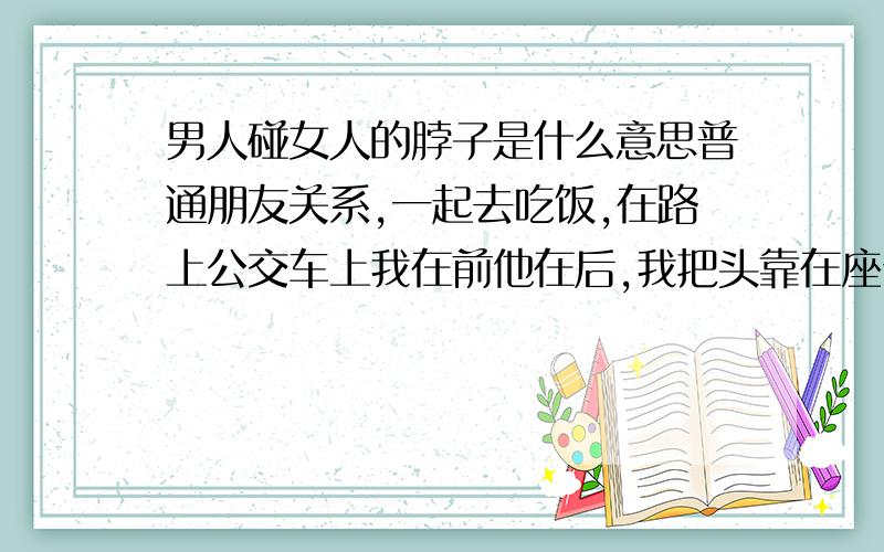 男人碰女人的脖子是什么意思普通朋友关系,一起去吃饭,在路上公交车上我在前他在后,我把头靠在座位的背上,他就把手从我的座位背后面的空隙里伸过来轻轻挠我脖子,好像想挠我痒痒,我就