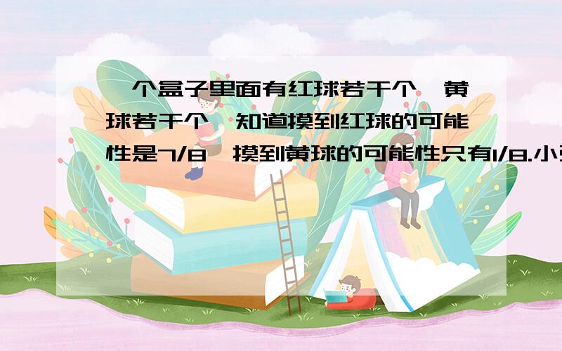 一个盒子里面有红球若干个,黄球若干个,知道摸到红球的可能性是7/8,摸到黄球的可能性只有1/8.小强摸到红球获胜,小军摸到黄球获胜.小强满脸笑容：“我一定获胜”小军却很坚定：“那可不