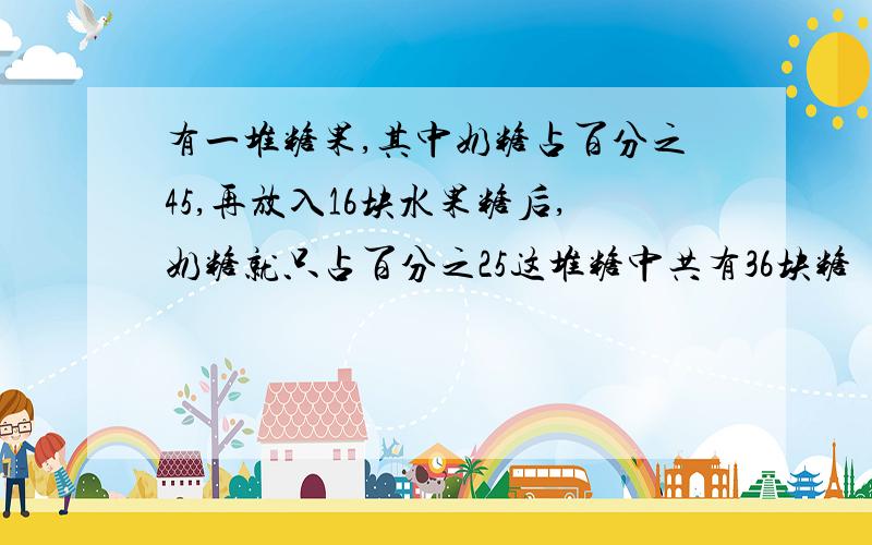 有一堆糖果,其中奶糖占百分之45,再放入16块水果糖后,奶糖就只占百分之25这堆糖中共有36块糖