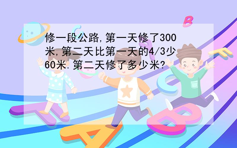 修一段公路,第一天修了300米,第二天比第一天的4/3少60米.第二天修了多少米?