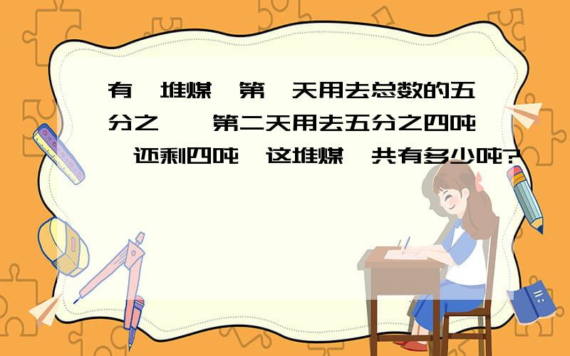 有一堆煤,第一天用去总数的五分之一,第二天用去五分之四吨,还剩四吨,这堆煤一共有多少吨?