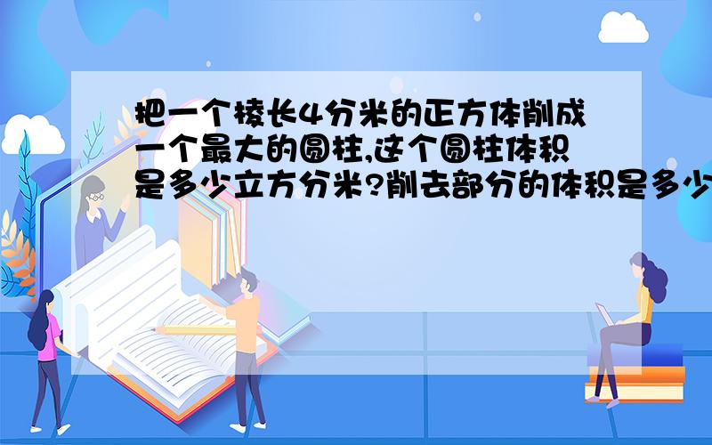 把一个棱长4分米的正方体削成一个最大的圆柱,这个圆柱体积是多少立方分米?削去部分的体积是多少