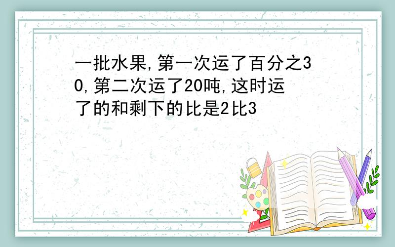 一批水果,第一次运了百分之30,第二次运了20吨,这时运了的和剩下的比是2比3