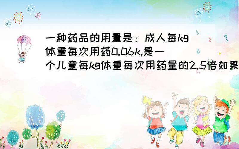 一种药品的用量是：成人每kg体重每次用药0.06k,是一个儿童每kg体重每次用药量的2.5倍如果幼儿园大班有个小朋友的体重是20kj,他每次只能用多少k药