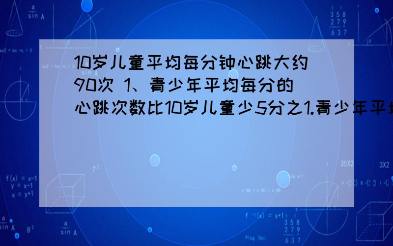 10岁儿童平均每分钟心跳大约90次 1、青少年平均每分的心跳次数比10岁儿童少5分之1.青少年平均每分钟大约心跳多少次?