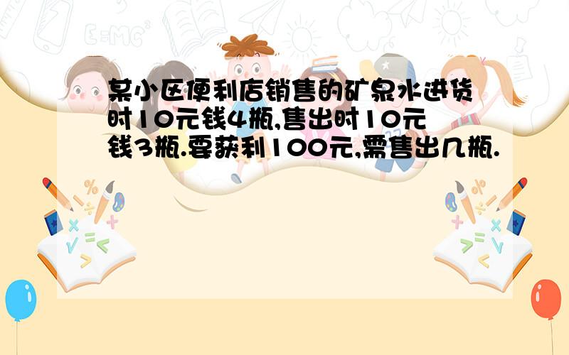 某小区便利店销售的矿泉水进货时10元钱4瓶,售出时10元钱3瓶.要获利100元,需售出几瓶.