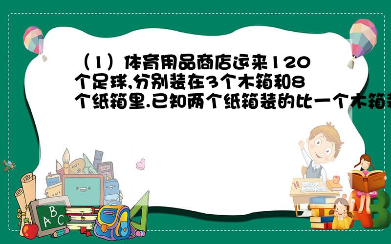 （1）体育用品商店运来120个足球,分别装在3个木箱和8个纸箱里.已知两个纸箱装的比一个木箱装的多了2个,每个纸箱可以装多少个足球?（2）用两种汽车运货,5辆大汽车的载重量比6辆小汽车载