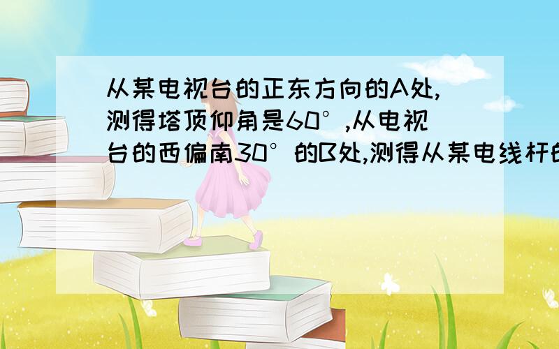 从某电视台的正东方向的A处,测得塔顶仰角是60°,从电视台的西偏南30°的B处,测得从某电线杆的正东方向的A点处测得电线杆顶端的仰角是60度从电线杆正西偏南30度的B处测得电线杆顶端仰角是