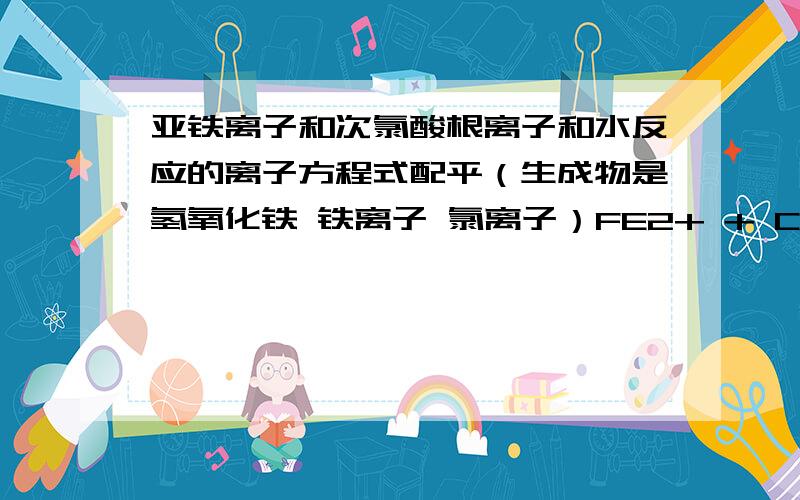 亚铁离子和次氯酸根离子和水反应的离子方程式配平（生成物是氢氧化铁 铁离子 氯离子）FE2+ + CLO- + H2O === FE(OH)3 + FE3+ + CL-