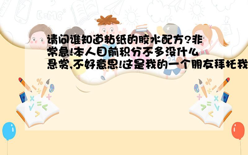 请问谁知道粘纸的胶水配方?非常急!本人目前积分不多没什么悬赏,不好意思!这是我的一个朋友拜托我的事情,是生产要用的,要具体点阿!