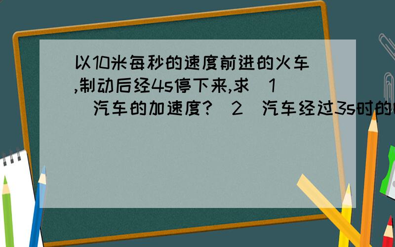 以10米每秒的速度前进的火车,制动后经4s停下来,求（1）汽车的加速度?（2）汽车经过3s时的瞬时速度?