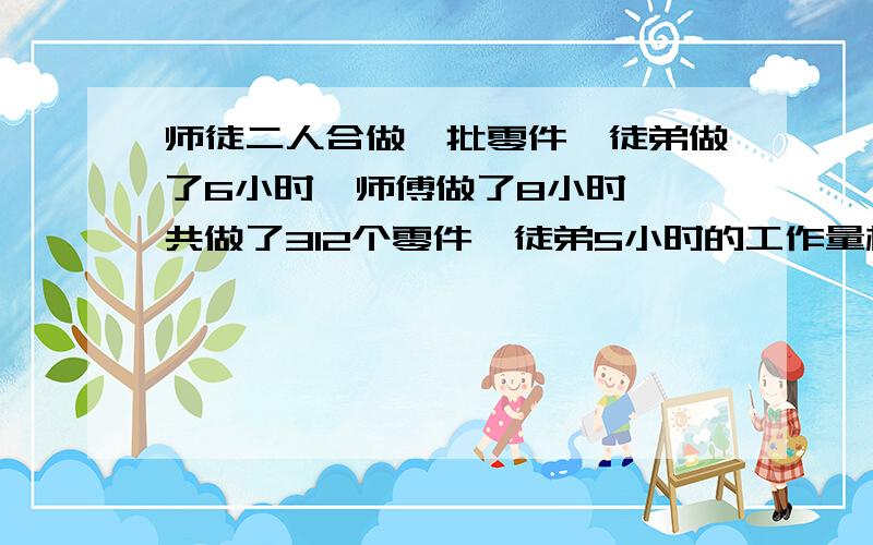 师徒二人合做一批零件,徒弟做了6小时,师傅做了8小时,一共做了312个零件,徒弟5小时的工作量相当于师傅2小时的工作量.师徒俩每小时各做多少?