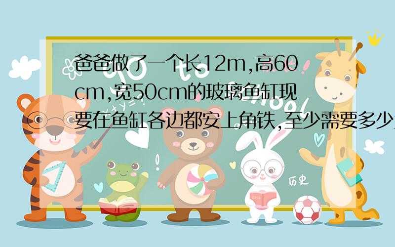 爸爸做了一个长12m,高60cm,宽50cm的玻璃鱼缸现要在鱼缸各边都安上角铁,至少需要多少角铁?