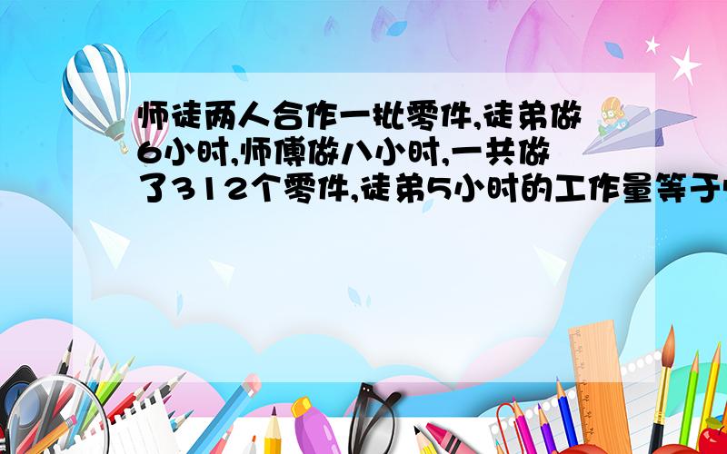 师徒两人合作一批零件,徒弟做6小时,师傅做八小时,一共做了312个零件,徒弟5小时的工作量等于师傅2小时的工作量,徒弟每小时做多少个?