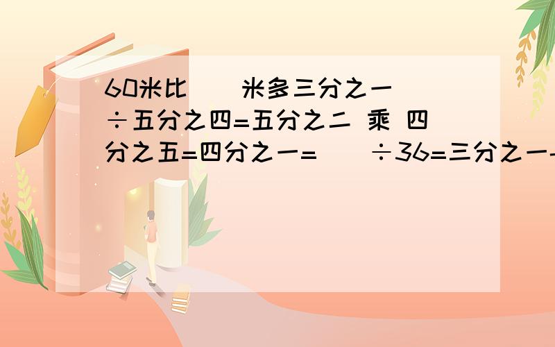 60米比()米多三分之一（）÷五分之四=五分之二 乘 四分之五=四分之一=（）÷36=三分之一-（）