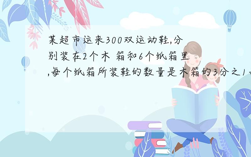 某超市运来300双运动鞋,分别装在2个木 箱和6个纸箱里,每个纸箱所装鞋的数量是木箱的3分之1每个纸箱、每个木箱各装鞋多少双?如果把6个纸箱换成（ ）个木 箱,那么300双球鞋就装在（ ）个木