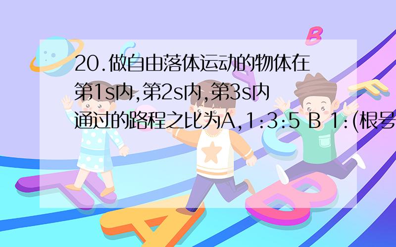 20.做自由落体运动的物体在第1s内,第2s内,第3s内通过的路程之比为A,1:3:5 B 1:(根号2 -1):(根号3-根号2)C 1:根号2:根号3 D 1:(根号2+1):(根号3+根号2)