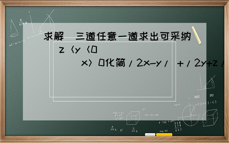 求解（三道任意一道求出可采纳） z＜y＜0              x＞0化简/2x-y/ +/2y+z/ -/2x-y-z/   【/ /表示绝对值】2.  已知关于x的方程x/3-a+1=0的解比关于x的方程3x+三分之a-2=0 的解大3,求a的值及方程      的