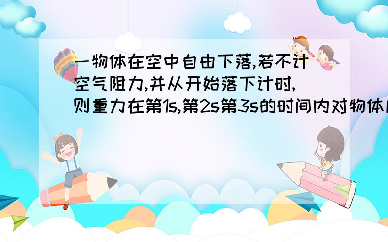 一物体在空中自由下落,若不计空气阻力,并从开始落下计时,则重力在第1s,第2s第3s的时间内对物体所做的功之比