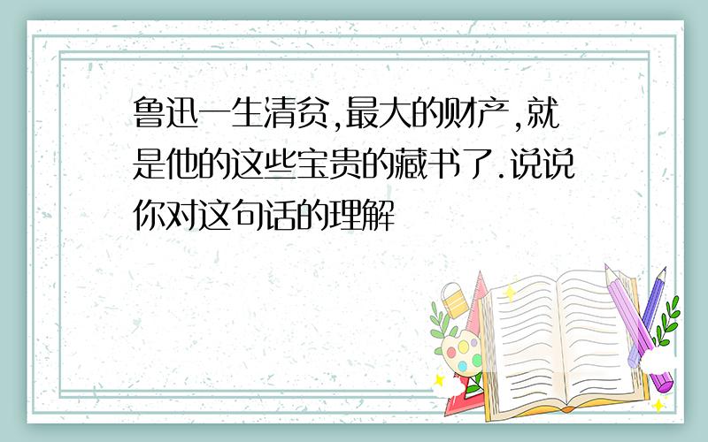 鲁迅一生清贫,最大的财产,就是他的这些宝贵的藏书了.说说你对这句话的理解