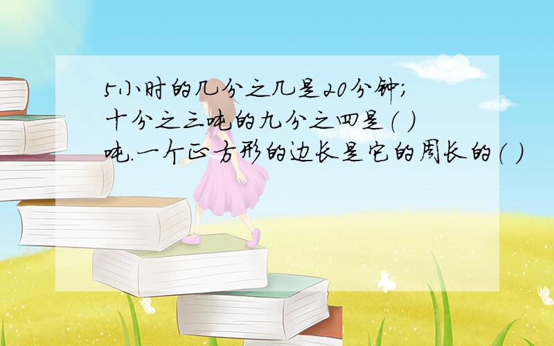 5小时的几分之几是20分钟；十分之三吨的九分之四是（ ）吨.一个正方形的边长是它的周长的（ ）