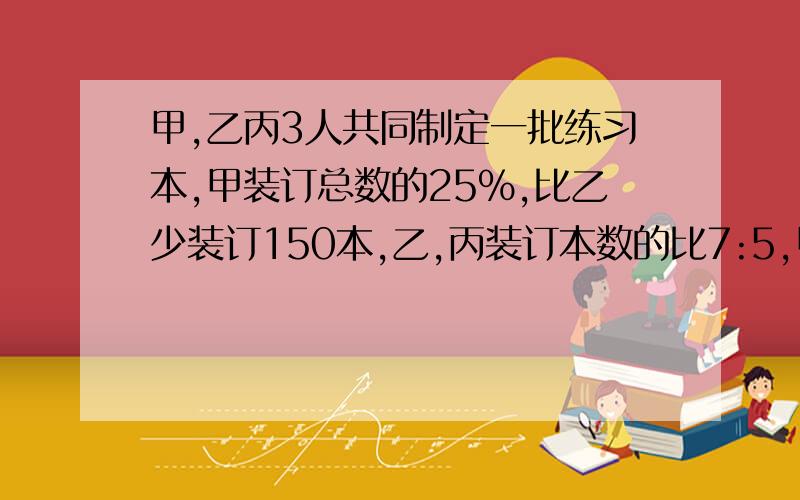 甲,乙丙3人共同制定一批练习本,甲装订总数的25%,比乙少装订150本,乙,丙装订本数的比7:5,甲,乙丙各装订多少本?