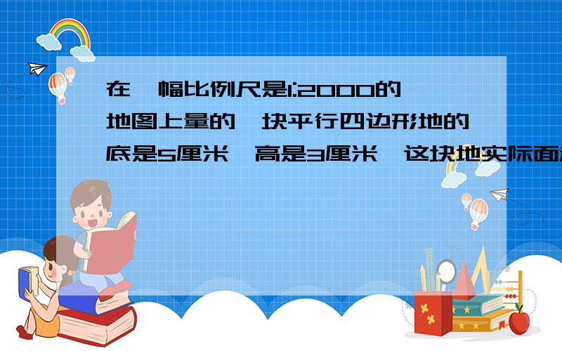 在一幅比例尺是1:2000的地图上量的一块平行四边形地的底是5厘米,高是3厘米,这块地实际面积是多少?